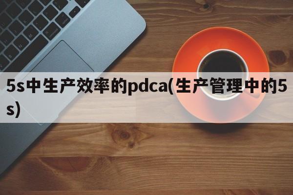 5s中生产效率的pdca(生产管理中的5s)